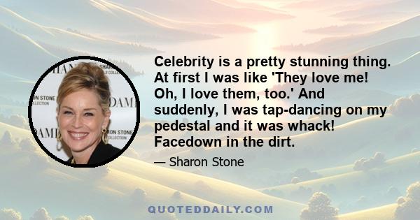 Celebrity is a pretty stunning thing. At first I was like 'They love me! Oh, I love them, too.' And suddenly, I was tap-dancing on my pedestal and it was whack! Facedown in the dirt.