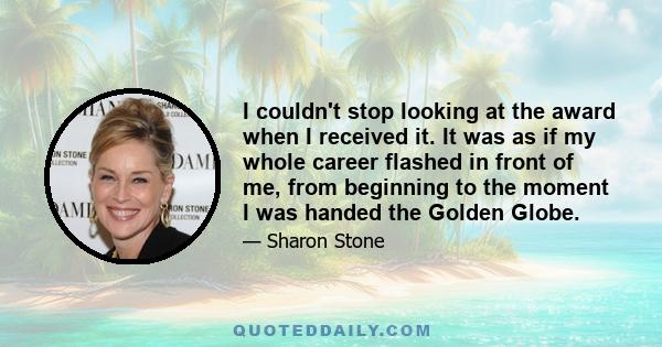 I couldn't stop looking at the award when I received it. It was as if my whole career flashed in front of me, from beginning to the moment I was handed the Golden Globe.