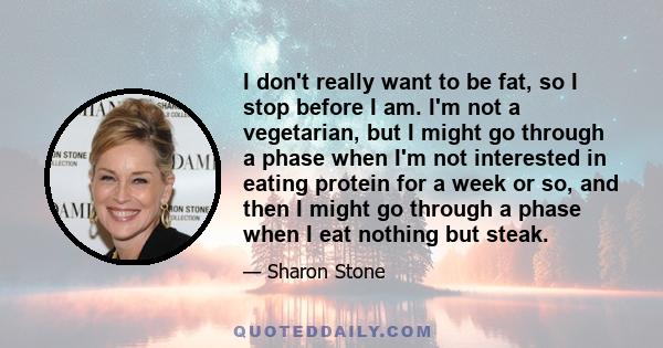 I don't really want to be fat, so I stop before I am. I'm not a vegetarian, but I might go through a phase when I'm not interested in eating protein for a week or so, and then I might go through a phase when I eat