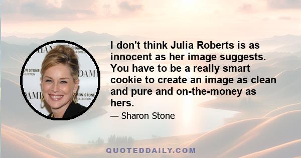 I don't think Julia Roberts is as innocent as her image suggests. You have to be a really smart cookie to create an image as clean and pure and on-the-money as hers.