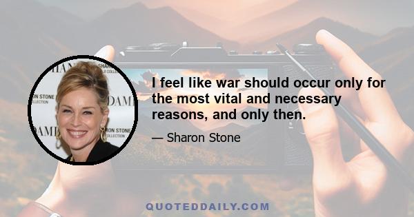 I feel like war should occur only for the most vital and necessary reasons, and only then.