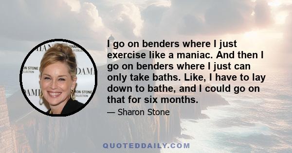 I go on benders where I just exercise like a maniac. And then I go on benders where I just can only take baths. Like, I have to lay down to bathe, and I could go on that for six months.