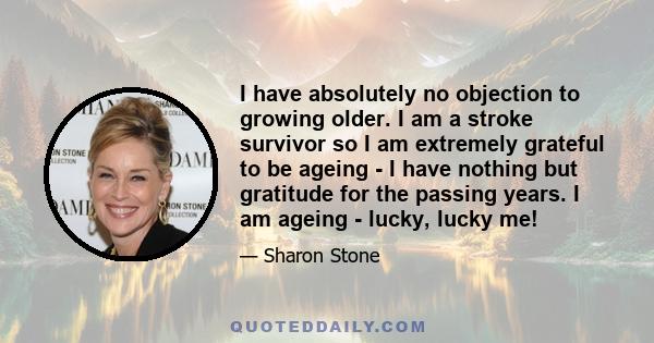 I have absolutely no objection to growing older. I am a stroke survivor so I am extremely grateful to be ageing - I have nothing but gratitude for the passing years. I am ageing - lucky, lucky me!