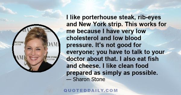 I like porterhouse steak, rib-eyes and New York strip. This works for me because I have very low cholesterol and low blood pressure. It's not good for everyone; you have to talk to your doctor about that. I also eat