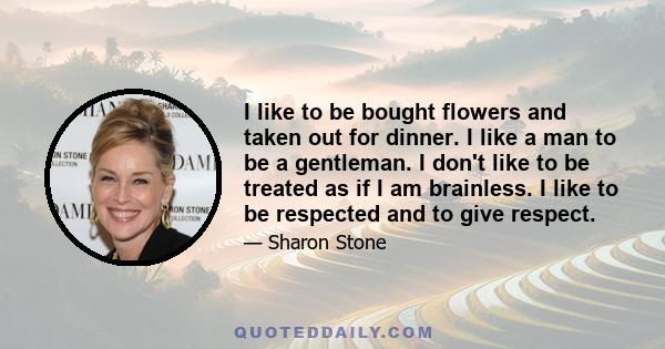 I like to be bought flowers and taken out for dinner. I like a man to be a gentleman. I don't like to be treated as if I am brainless. I like to be respected and to give respect.