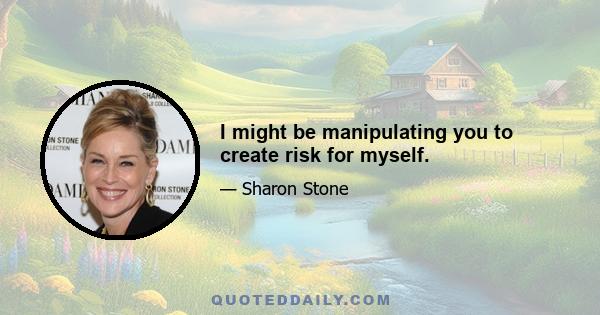 I might be manipulating you to create risk for myself.