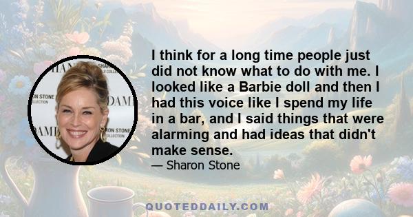 I think for a long time people just did not know what to do with me. I looked like a Barbie doll and then I had this voice like I spend my life in a bar, and I said things that were alarming and had ideas that didn't