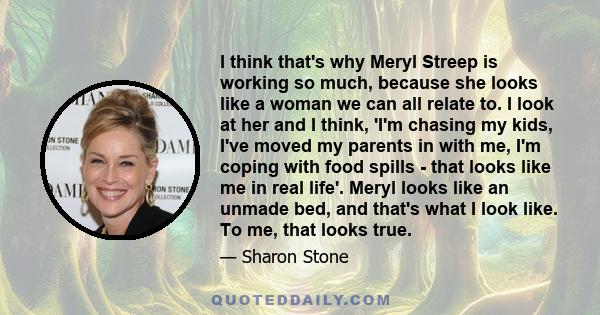 I think that's why Meryl Streep is working so much, because she looks like a woman we can all relate to. I look at her and I think, 'I'm chasing my kids, I've moved my parents in with me, I'm coping with food spills -