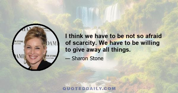 I think we have to be not so afraid of scarcity. We have to be willing to give away all things.