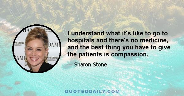 I understand what it's like to go to hospitals and there's no medicine, and the best thing you have to give the patients is compassion.