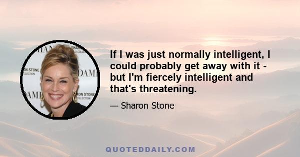 If I was just normally intelligent, I could probably get away with it - but I'm fiercely intelligent and that's threatening.