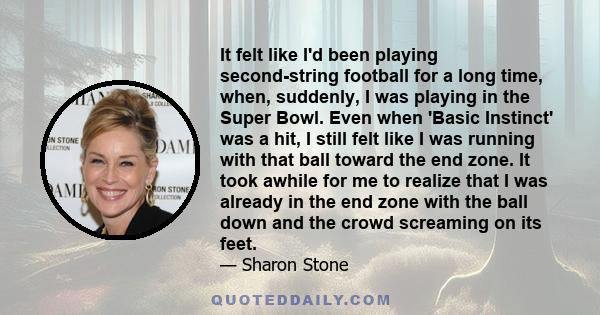 It felt like I'd been playing second-string football for a long time, when, suddenly, I was playing in the Super Bowl. Even when 'Basic Instinct' was a hit, I still felt like I was running with that ball toward the end