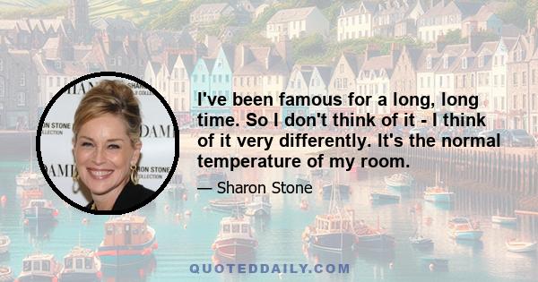 I've been famous for a long, long time. So I don't think of it - I think of it very differently. It's the normal temperature of my room.