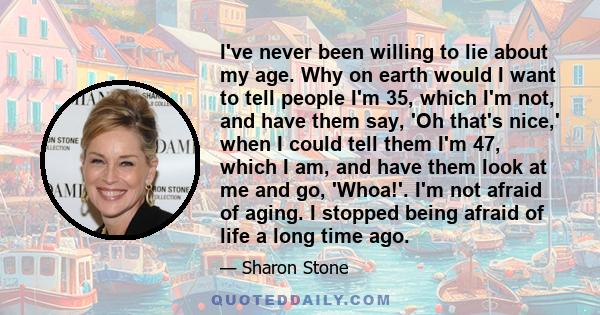 I've never been willing to lie about my age. Why on earth would I want to tell people I'm 35, which I'm not, and have them say, 'Oh that's nice,' when I could tell them I'm 47, which I am, and have them look at me and