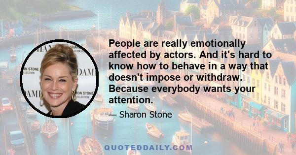 People are really emotionally affected by actors. And it's hard to know how to behave in a way that doesn't impose or withdraw. Because everybody wants your attention.