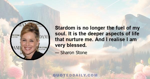 Stardom is no longer the fuel of my soul. It is the deeper aspects of life that nurture me. And I realise I am very blessed.