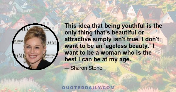 This idea that being youthful is the only thing that's beautiful or attractive simply isn't true. I don't want to be an 'ageless beauty.' I want to be a woman who is the best I can be at my age.