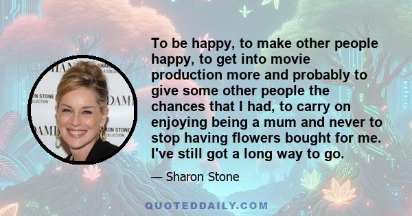 To be happy, to make other people happy, to get into movie production more and probably to give some other people the chances that I had, to carry on enjoying being a mum and never to stop having flowers bought for me.