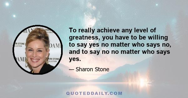 To really achieve any level of greatness, you have to be willing to say yes no matter who says no, and to say no no matter who says yes.