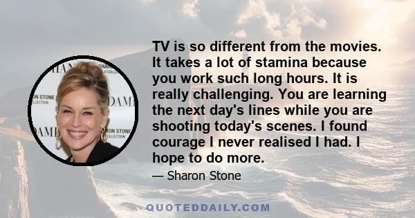 TV is so different from the movies. It takes a lot of stamina because you work such long hours. It is really challenging. You are learning the next day's lines while you are shooting today's scenes. I found courage I