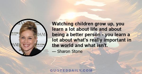 Watching children grow up, you learn a lot about life and about being a better person - you learn a lot about what's really important in the world and what isn't.