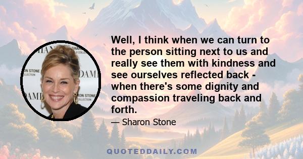 Well, I think when we can turn to the person sitting next to us and really see them with kindness and see ourselves reflected back - when there's some dignity and compassion traveling back and forth.