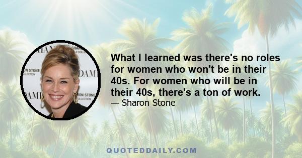 What I learned was there's no roles for women who won't be in their 40s. For women who will be in their 40s, there's a ton of work.