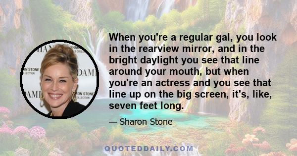 When you're a regular gal, you look in the rearview mirror, and in the bright daylight you see that line around your mouth, but when you're an actress and you see that line up on the big screen, it's, like, seven feet