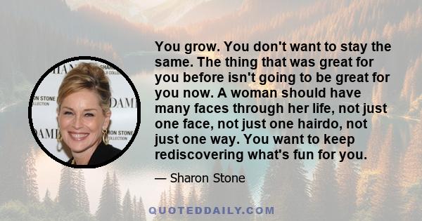 You grow. You don't want to stay the same. The thing that was great for you before isn't going to be great for you now. A woman should have many faces through her life, not just one face, not just one hairdo, not just