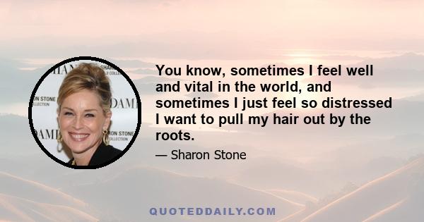 You know, sometimes I feel well and vital in the world, and sometimes I just feel so distressed I want to pull my hair out by the roots.