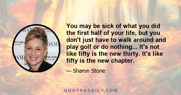 You may be sick of what you did the first half of your life, but you don't just have to walk around and play golf or do nothing... It's not like fifty is the new thirty. It's like fifty is the new chapter.