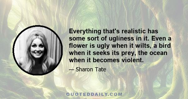 Everything that's realistic has some sort of ugliness in it. Even a flower is ugly when it wilts, a bird when it seeks its prey, the ocean when it becomes violent.