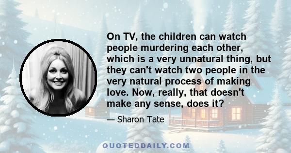 On TV, the children can watch people murdering each other, which is a very unnatural thing, but they can't watch two people in the very natural process of making love. Now, really, that doesn't make any sense, does it?