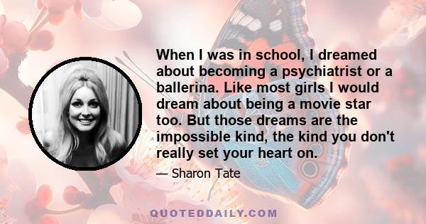 When I was in school, I dreamed about becoming a psychiatrist or a ballerina. Like most girls I would dream about being a movie star too. But those dreams are the impossible kind, the kind you don't really set your