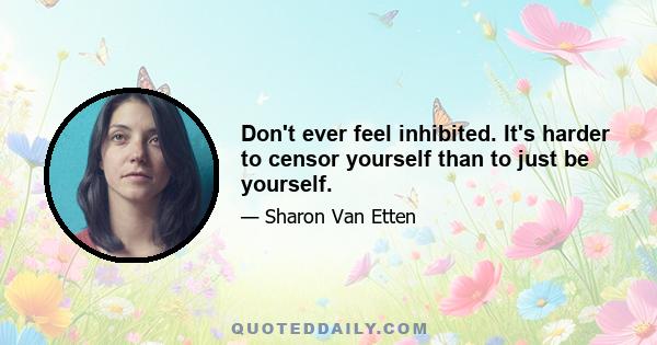 Don't ever feel inhibited. It's harder to censor yourself than to just be yourself.