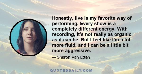 Honestly, live is my favorite way of performing. Every show is a completely different energy. With recording, it's not really as organic as it can be. But I feel like I'm a lot more fluid, and I can be a little bit more 