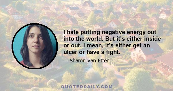 I hate putting negative energy out into the world. But it's either inside or out. I mean, it's either get an ulcer or have a fight.