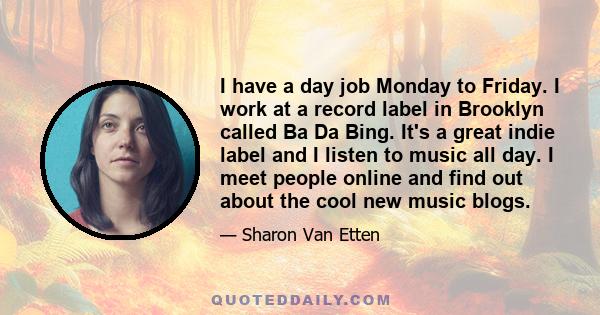 I have a day job Monday to Friday. I work at a record label in Brooklyn called Ba Da Bing. It's a great indie label and I listen to music all day. I meet people online and find out about the cool new music blogs.