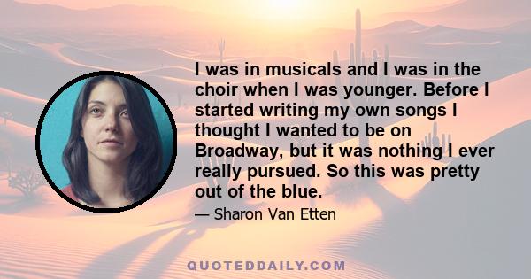 I was in musicals and I was in the choir when I was younger. Before I started writing my own songs I thought I wanted to be on Broadway, but it was nothing I ever really pursued. So this was pretty out of the blue.