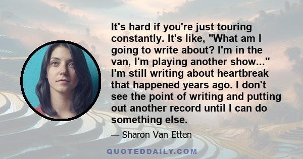 It's hard if you're just touring constantly. It's like, What am I going to write about? I'm in the van, I'm playing another show... I'm still writing about heartbreak that happened years ago. I don't see the point of