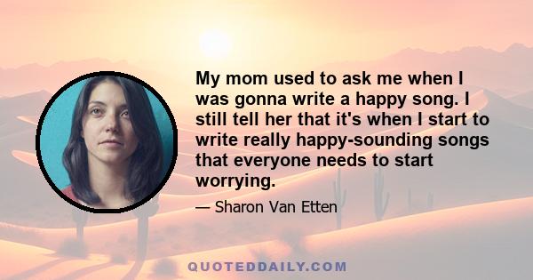 My mom used to ask me when I was gonna write a happy song. I still tell her that it's when I start to write really happy-sounding songs that everyone needs to start worrying.