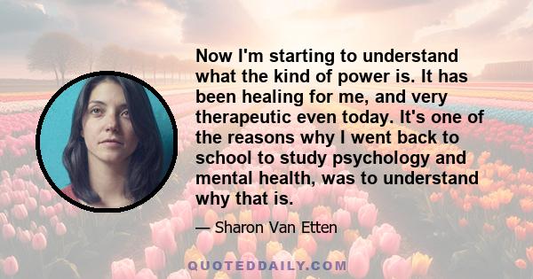 Now I'm starting to understand what the kind of power is. It has been healing for me, and very therapeutic even today. It's one of the reasons why I went back to school to study psychology and mental health, was to