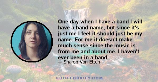 One day when I have a band I will have a band name, but since it's just me I feel it should just be my name. For me it doesn't make much sense since the music is from me and about me. I haven't ever been in a band.