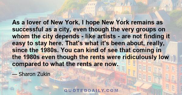 As a lover of New York, I hope New York remains as successful as a city, even though the very groups on whom the city depends - like artists - are not finding it easy to stay here. That's what it's been about, really,