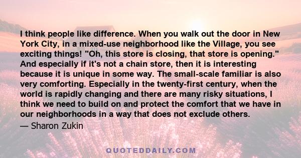 I think people like difference. When you walk out the door in New York City, in a mixed-use neighborhood like the Village, you see exciting things! Oh, this store is closing, that store is opening. And especially if