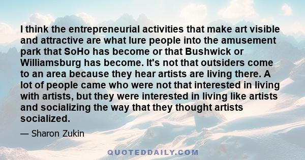 I think the entrepreneurial activities that make art visible and attractive are what lure people into the amusement park that SoHo has become or that Bushwick or Williamsburg has become. It's not that outsiders come to