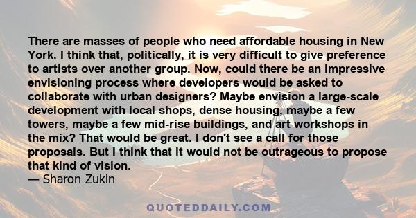 There are masses of people who need affordable housing in New York. I think that, politically, it is very difficult to give preference to artists over another group. Now, could there be an impressive envisioning process 