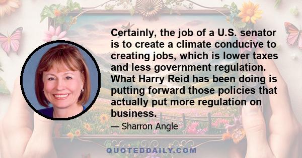 Certainly, the job of a U.S. senator is to create a climate conducive to creating jobs, which is lower taxes and less government regulation. What Harry Reid has been doing is putting forward those policies that actually 