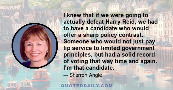 I knew that if we were going to actually defeat Harry Reid, we had to have a candidate who would offer a sharp policy contrast. Someone who would not just pay lip service to limited government principles, but had a