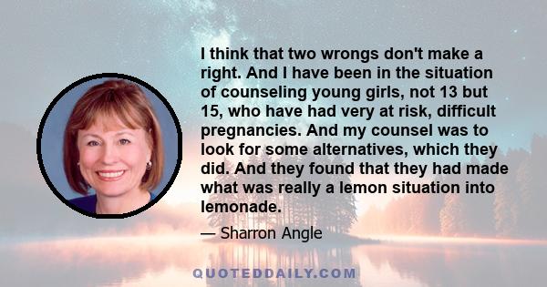 I think that two wrongs don't make a right. And I have been in the situation of counseling young girls, not 13 but 15, who have had very at risk, difficult pregnancies. And my counsel was to look for some alternatives,